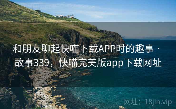 和朋友聊起快喵下载APP时的趣事 · 故事339，快喵完美版app下载网址