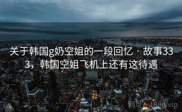 关于韩国g奶空姐的一段回忆 · 故事333,韩国空姐飞机上还有这待遇
