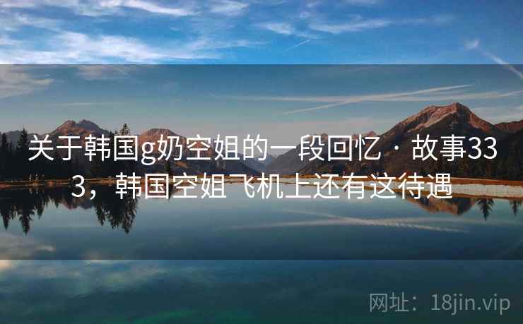 关于韩国g奶空姐的一段回忆 · 故事333,韩国空姐飞机上还有这待遇 关于韩国g奶空姐的一段回忆 · 故事333,韩国空姐飞机上还有这待遇