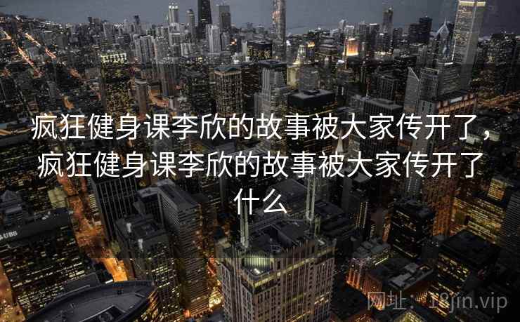 疯狂健身课李欣的故事被大家传开了,疯狂健身课李欣的故事被大家传开了什么