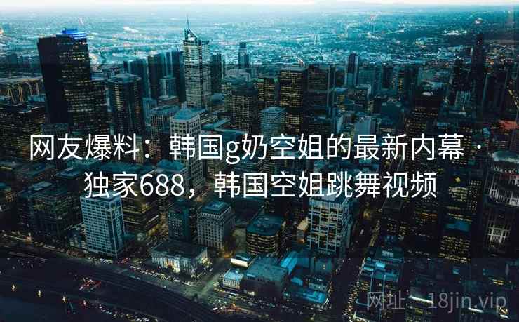 网友爆料:韩国g奶空姐的最新内幕 · 独家688,韩国空姐跳舞视频 网友爆料:韩国g奶空姐的最新内幕 · 独家688,韩国空姐跳舞视频