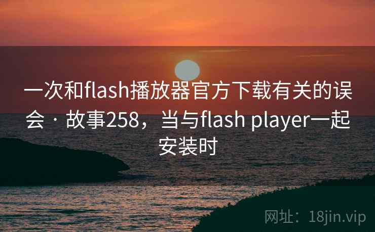 一次和flash播放器官方下载有关的误会 · 故事258,当与flash player一起安装时