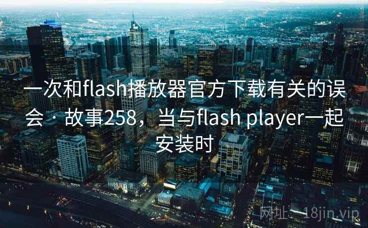 一次和flash播放器官方下载有关的误会 · 故事258，当与flash player一起安装时