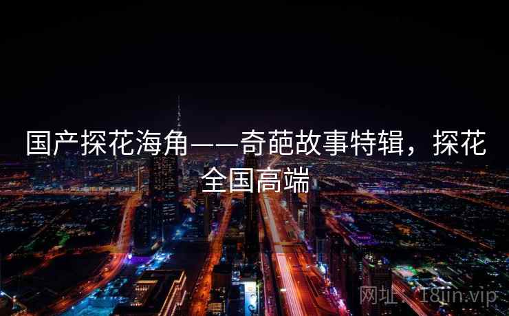 国产探花海角——奇葩故事特辑,探花全国高端