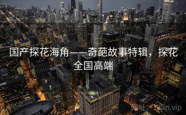 国产探花海角——奇葩故事特辑,探花全国高端 国产探花海角——奇葩故事特辑,探花全国高端