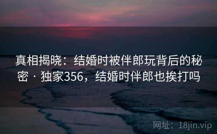 真相揭晓:结婚时被伴郎玩背后的秘密 · 独家356,结婚时伴郎也挨打吗