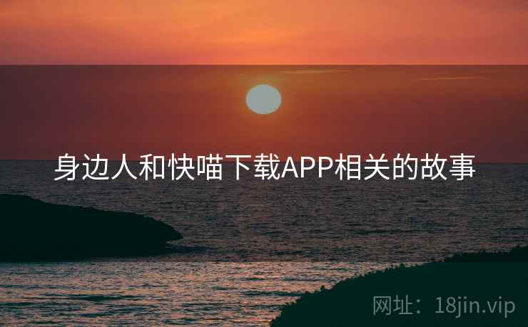 身边人和快喵下载APP相关的故事 身边人和快喵下载APP相关的故事