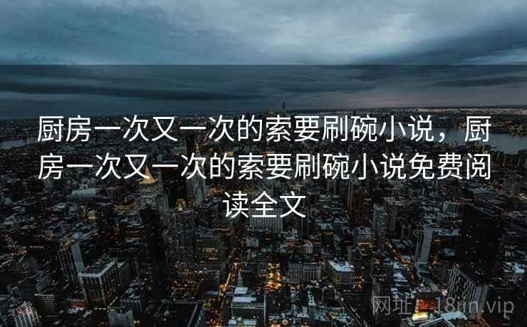 厨房一次又一次的索要刷碗小说,厨房一次又一次的索要刷碗小说免费阅读全文