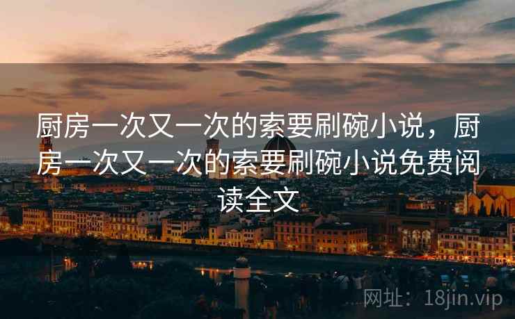 厨房一次又一次的索要刷碗小说，厨房一次又一次的索要刷碗小说免费阅读全文