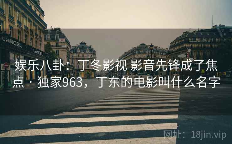 娱乐八卦:丁冬影视 影音先锋成了焦点 · 独家963,丁东的电影叫什么名字