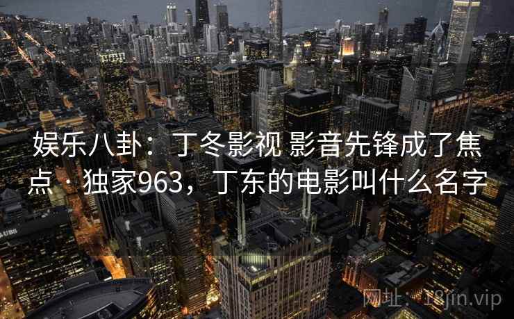 娱乐八卦:丁冬影视 影音先锋成了焦点 · 独家963,丁东的电影叫什么名字 娱乐八卦:丁冬影视 影音先锋成了焦点 · 独家963,丁东的电影叫什么名字