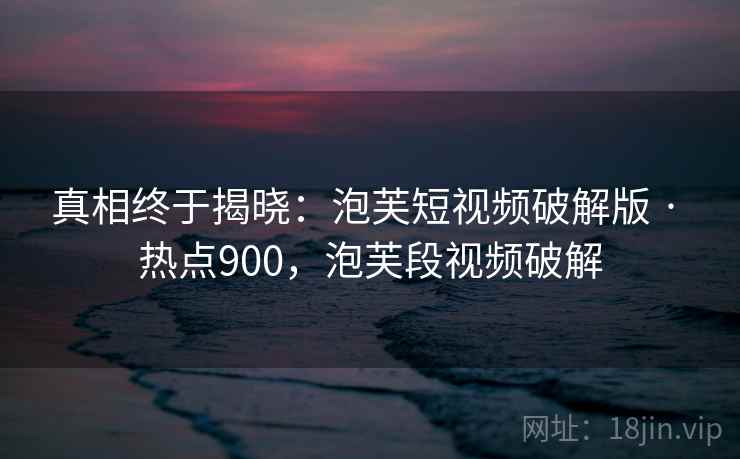 真相终于揭晓:泡芙短视频破解版 · 热点900,泡芙段视频破解