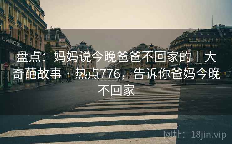 盘点:妈妈说今晚爸爸不回家的十大奇葩故事 · 热点776,告诉你爸妈今晚不回家