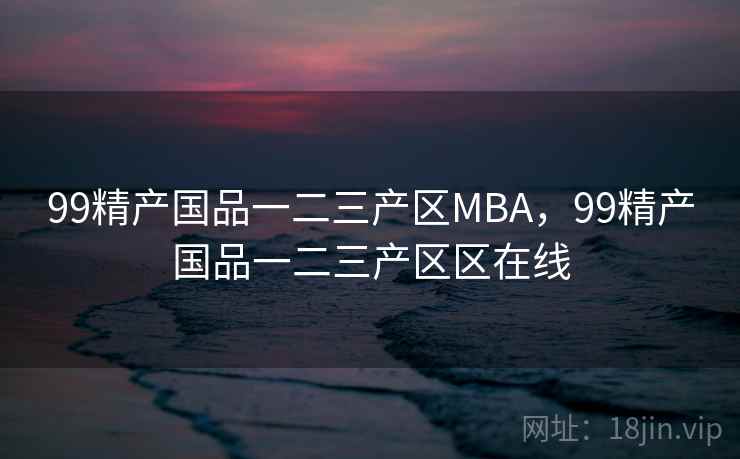 99精产国品一二三产区MBA,99精产国品一二三产区区在线 99精产国品一二三产区MBA,99精产国品一二三产区区在线