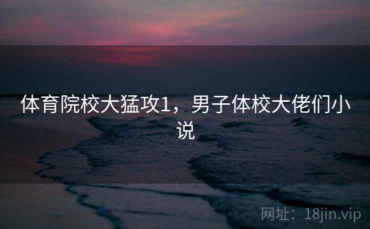 体育院校大猛攻1,男子体校大佬们小说 体育院校大猛攻1,男子体校大佬们小说