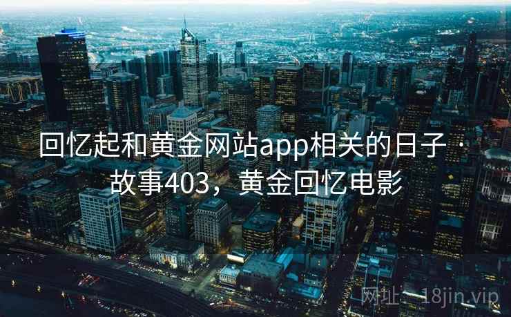 回忆起和黄金网站app相关的日子 · 故事403,黄金回忆电影 回忆起和黄金网站app相关的日子 · 故事403,黄金回忆电影
