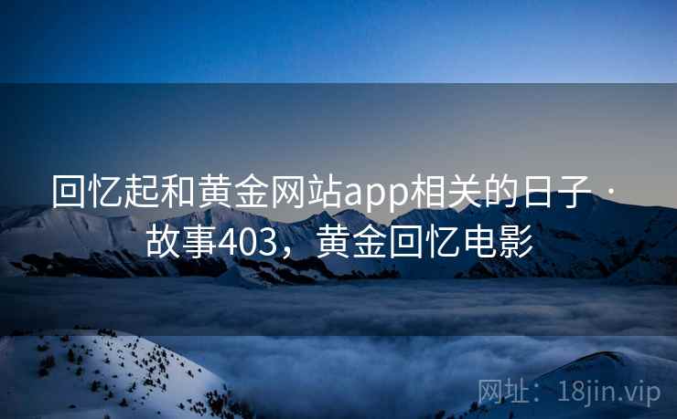 回忆起和黄金网站app相关的日子 · 故事403,黄金回忆电影