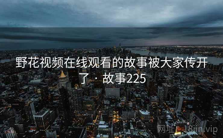 野花视频在线观看的故事被大家传开了 · 故事225 野花视频在线观看的故事被大家传开了 · 故事225