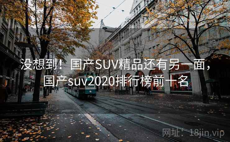 没想到!国产SUV精品还有另一面,国产suv2020排行榜前十名 没想到!国产SUV精品还有另一面,国产suv2020排行榜前十名