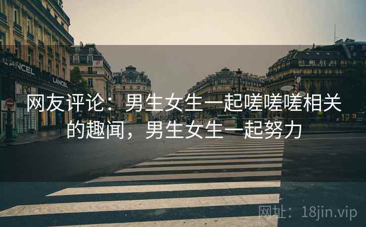 网友评论:男生女生一起嗟嗟嗟相关的趣闻,男生女生一起努力 网友评论:男生女生一起嗟嗟嗟相关的趣闻,男生女生一起努力