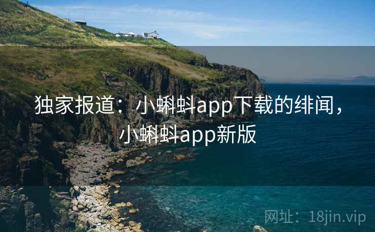 独家报道:小蝌蚪app下载的绯闻,小蝌蚪app新版 独家报道:小蝌蚪app下载的绯闻,小蝌蚪app新版