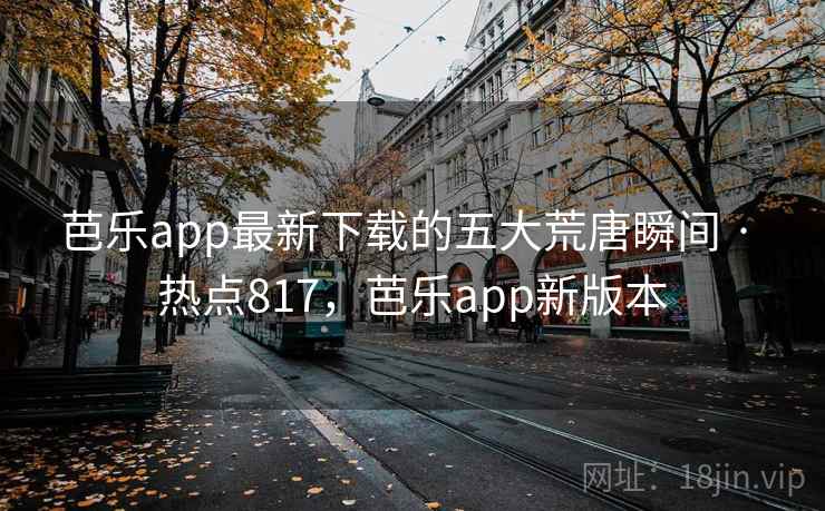 芭乐app最新下载的五大荒唐瞬间 · 热点817，芭乐app新版本