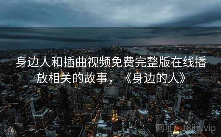 身边人和插曲视频免费完整版在线播放相关的故事，《身边的人》