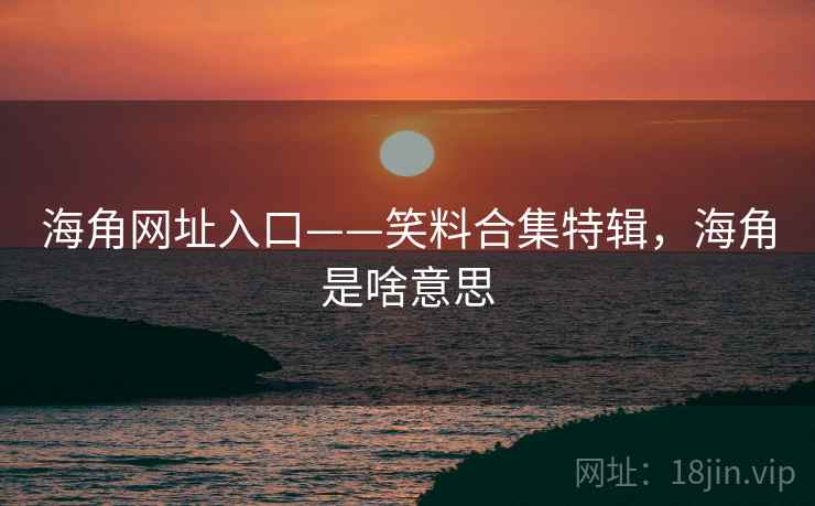 海角网址入口——笑料合集特辑，海角是啥意思
